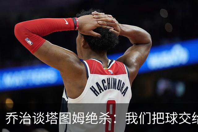 乔治谈塔图姆绝杀：我们把球交给了MVP 他带领我们守卫了主场
