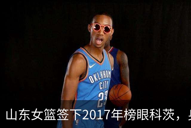 山东女篮签下2017年榜眼科茨，身高193cm