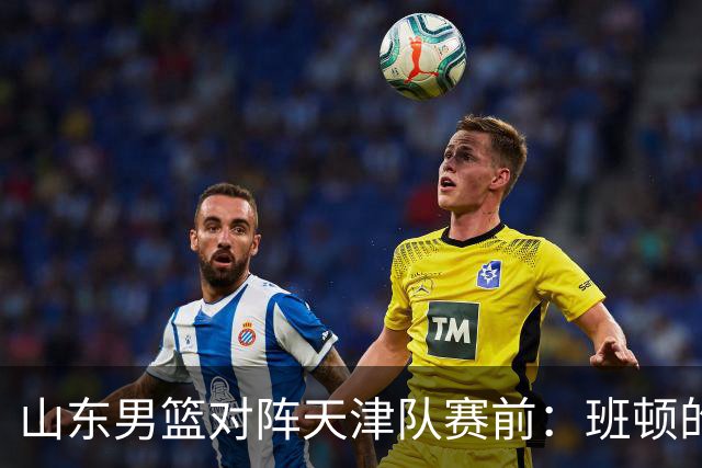 山东男篮对阵天津队赛前：班顿的表现主教练邱彪也有话说