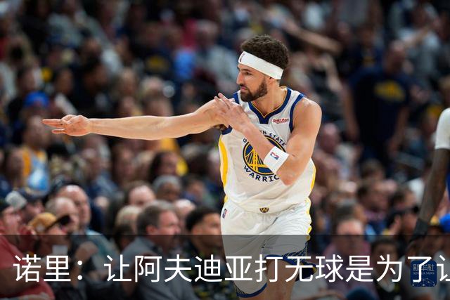 诺里：让阿夫迪亚打无球是为了让他更高效地冲击内线