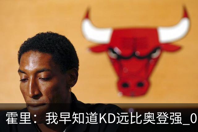 霍里：我早知道KD远比奥登强 07年我就说过会用状元签选KD